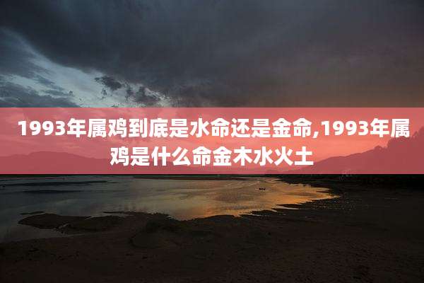 1993年属鸡到底是水命还是金命,1993年属鸡是什么命金木水火土