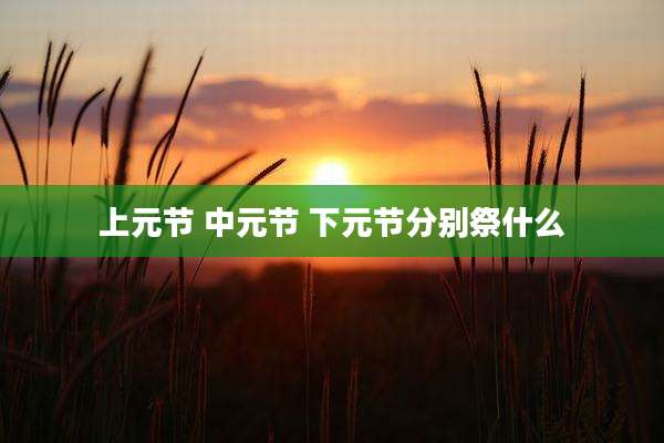 上元节 中元节 下元节分别祭什么