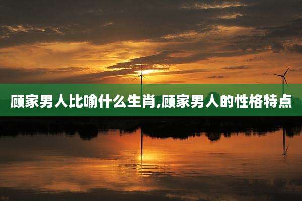 顾家男人比喻什么生肖,顾家男人的性格特点