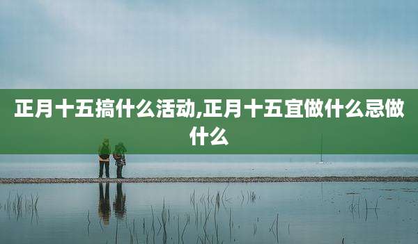正月十五搞什么活动,正月十五宜做什么忌做什么