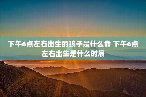 下午6点左右出生的孩子是什么命 下午6点左右出生是什么时辰