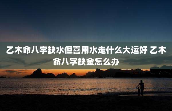 乙木命八字缺水但喜用水走什么大运好 乙木命八字缺金怎么办