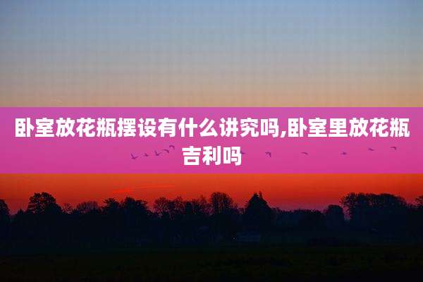 卧室放花瓶摆设有什么讲究吗,卧室里放花瓶吉利吗