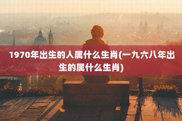 1970年出生的人属什么生肖(一九六八年出生的属什么生肖)