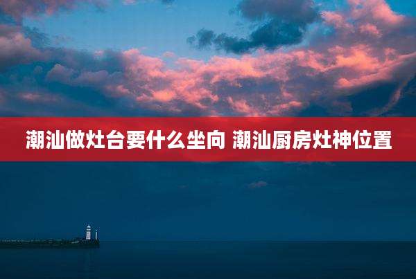 潮汕做灶台要什么坐向 潮汕厨房灶神位置
