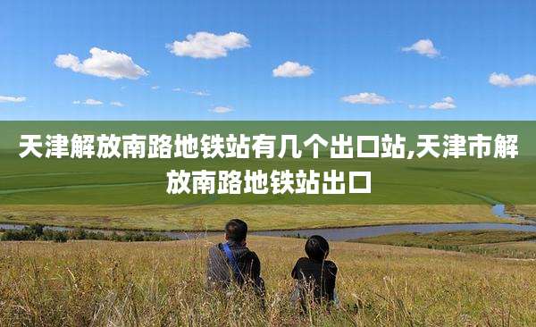 天津解放南路地铁站有几个出口站,天津市解放南路地铁站出口