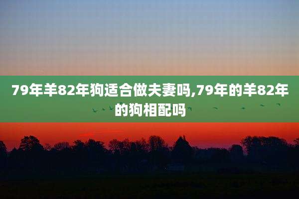 79年羊82年狗适合做夫妻吗,79年的羊82年的狗相配吗