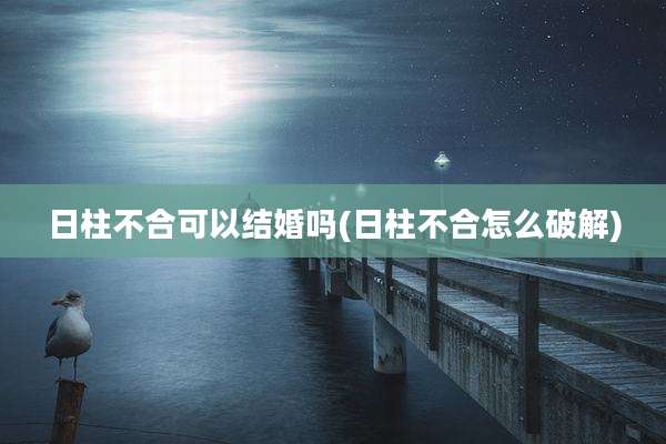 日柱不合可以结婚吗(日柱不合怎么破解)