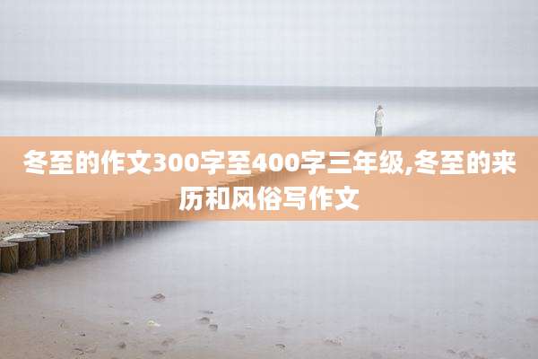 冬至的作文300字至400字三年级,冬至的来历和风俗写作文