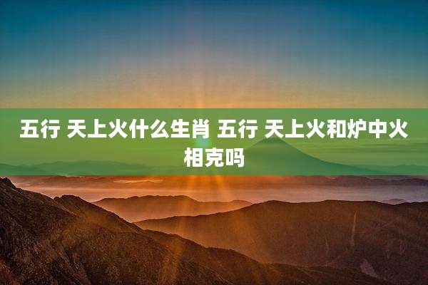 五行 天上火什么生肖 五行 天上火和炉中火相克吗