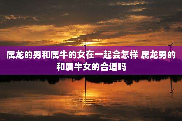 属龙的男和属牛的女在一起会怎样 属龙男的和属牛女的合适吗