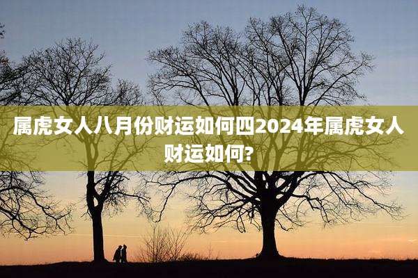 属虎女人八月份财运如何四2024年属虎女人财运如何?