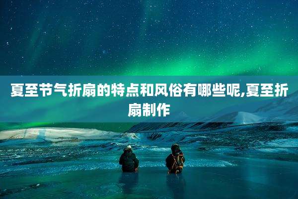 夏至节气折扇的特点和风俗有哪些呢,夏至折扇制作