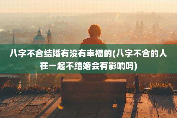 八字不合结婚有没有幸福的(八字不合的人在一起不结婚会有影响吗)