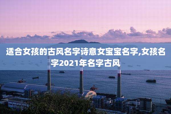 适合女孩的古风名字诗意女宝宝名字,女孩名字2021年名字古风
