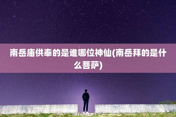 南岳庙供奉的是谁哪位神仙(南岳拜的是什么菩萨)