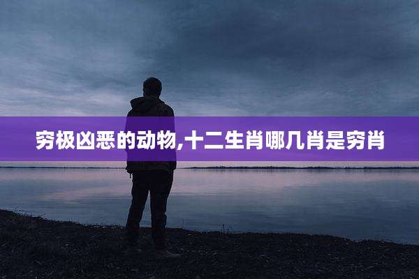 穷极凶恶的动物,十二生肖哪几肖是穷肖