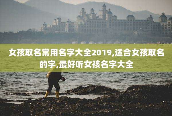 女孩取名常用名字大全2019,适合女孩取名的字,最好听女孩名字大全