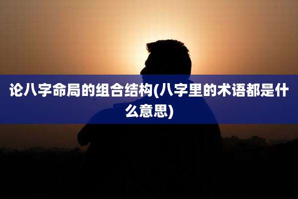 论八字命局的组合结构(八字里的术语都是什么意思)