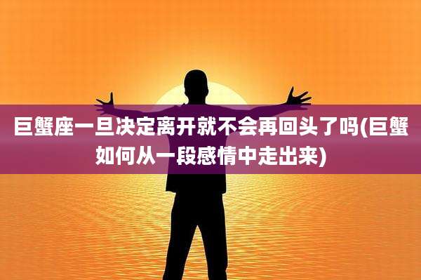 巨蟹座一旦决定离开就不会再回头了吗(巨蟹如何从一段感情中走出来)