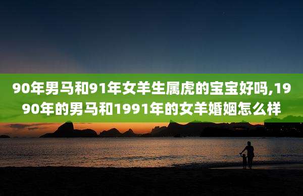 90年男马和91年女羊生属虎的宝宝好吗,1990年的男马和1991年的女羊婚姻怎么样