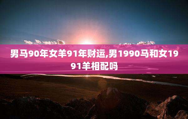 男马90年女羊91年财运,男1990马和女1991羊相配吗