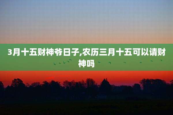3月十五财神爷日子,农历三月十五可以请财神吗