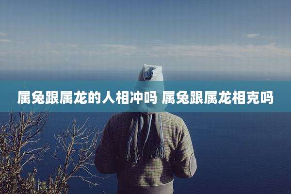 属兔跟属龙的人相冲吗 属兔跟属龙相克吗