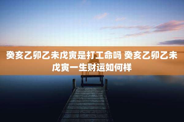 癸亥乙卯乙未戊寅是打工命吗 癸亥乙卯乙未戊寅一生财运如何样