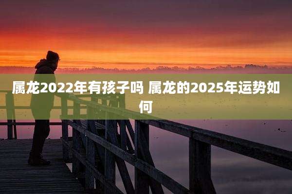 属龙2022年有孩子吗 属龙的2025年运势如何