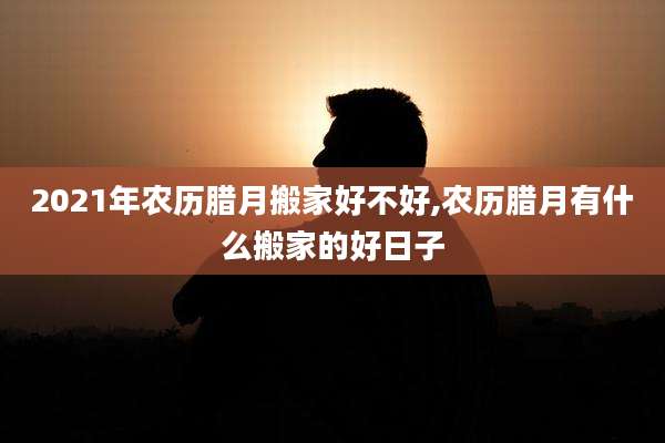 2021年农历腊月搬家好不好,农历腊月有什么搬家的好日子