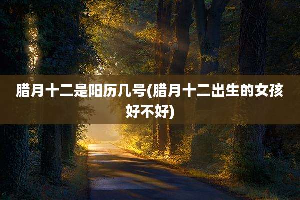 腊月十二是阳历几号(腊月十二出生的女孩好不好)