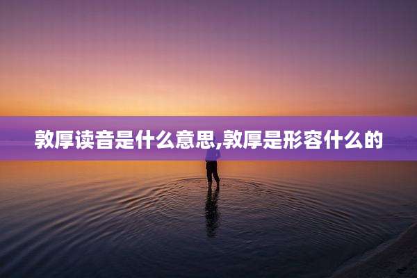 敦厚读音是什么意思,敦厚是形容什么的