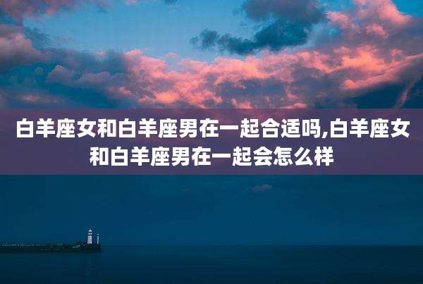 白羊座女和白羊座男在一起合适吗,白羊座女和白羊座男在一起会怎么样