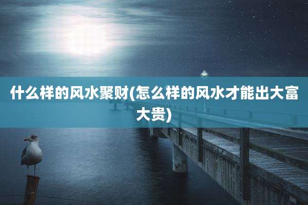 什么样的风水聚财(怎么样的风水才能出大富大贵)