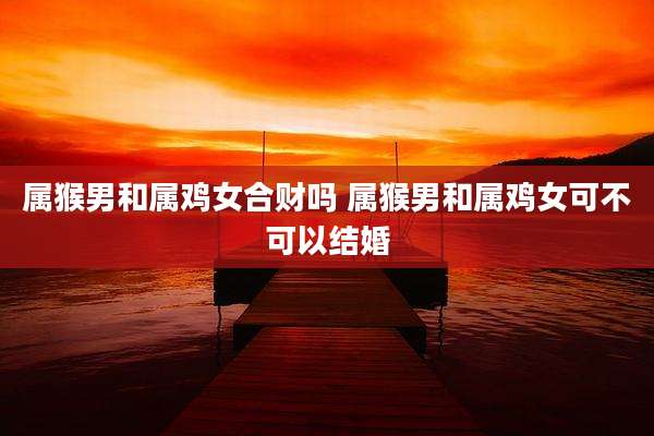 属猴男和属鸡女合财吗 属猴男和属鸡女可不可以结婚