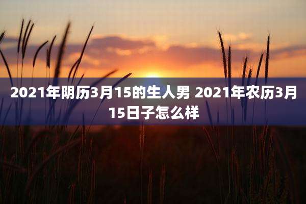 2021年阴历3月15的生人男 2021年农历3月15日子怎么样