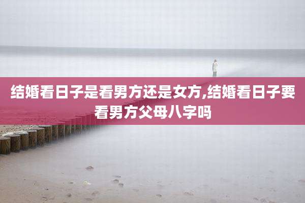 结婚看日子是看男方还是女方,结婚看日子要看男方父母八字吗