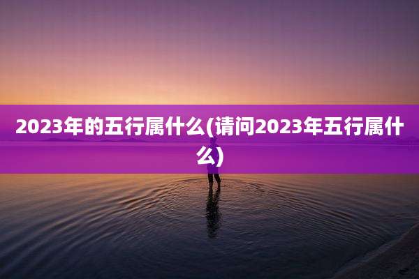 2023年的五行属什么(请问2023年五行属什么)
