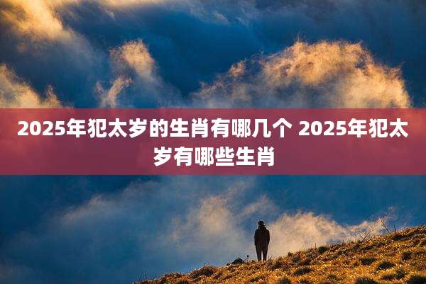 2025年犯太岁的生肖有哪几个 2025年犯太岁有哪些生肖