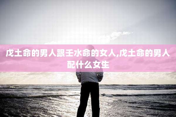 戊土命的男人跟壬水命的女人,戊土命的男人配什么女生