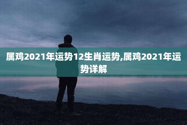 属鸡2021年运势12生肖运势,属鸡2021年运势详解