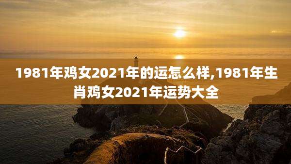 1981年鸡女2021年的运怎么样,1981年生肖鸡女2021年运势大全