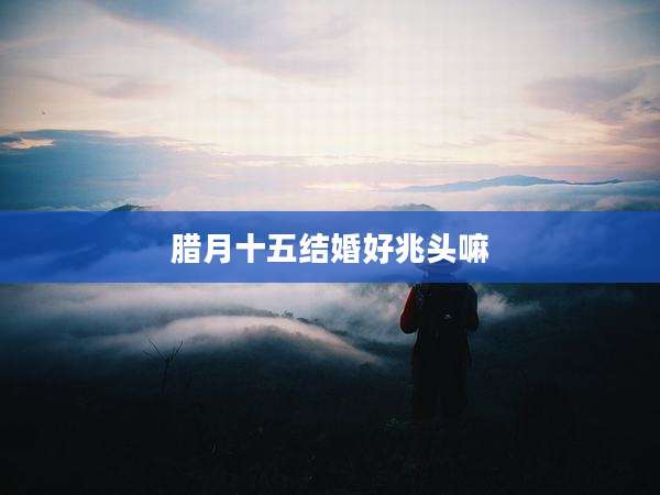 腊月十五结婚好兆头嘛