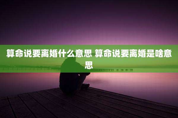 算命说要离婚什么意思 算命说要离婚是啥意思