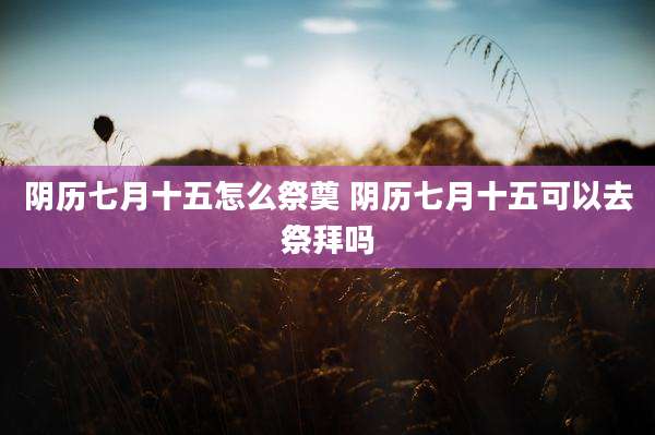 阴历七月十五怎么祭奠 阴历七月十五可以去祭拜吗