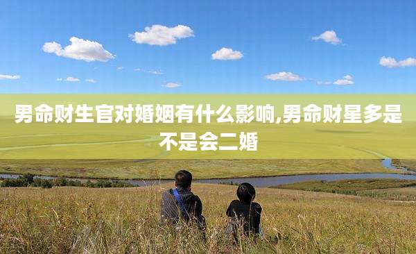 男命财生官对婚姻有什么影响,男命财星多是不是会二婚