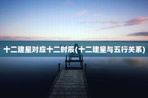 十二建星对应十二时辰(十二建星与五行关系)