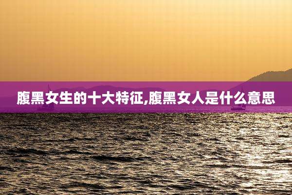腹黑女生的十大特征,腹黑女人是什么意思