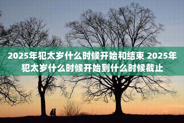2025年犯太岁什么时候开始和结束 2025年犯太岁什么时候开始到什么时候截止